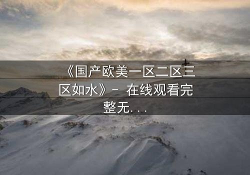 《国产欧美一区二区三区如水》- 在线观看完整无删 - 当爱情跨越国界,秘密如潮水般涌来