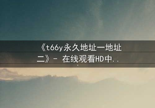 《t66y永久地址一地址二》- 在线观看HD中字 - 免费1080P超清完整无删